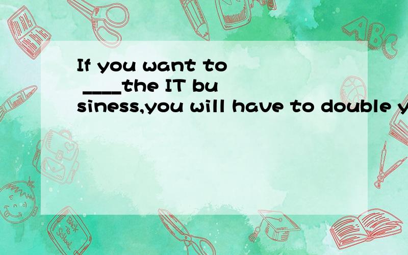 If you want to ____the IT business,you will have to double y