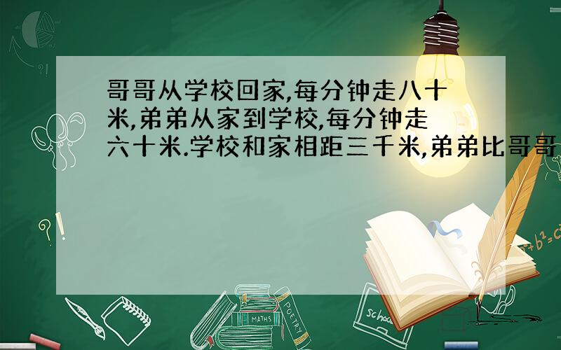 哥哥从学校回家,每分钟走八十米,弟弟从家到学校,每分钟走六十米.学校和家相距三千米,弟弟比哥哥