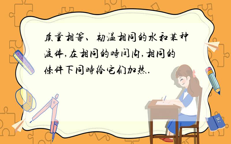 质量相等、初温相同的水和某种液体,在相同的时间内,相同的条件下同时给它们加热.