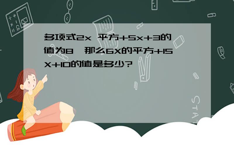 多项式2x 平方+5x+3的值为8,那么6X的平方+15X+10的值是多少?