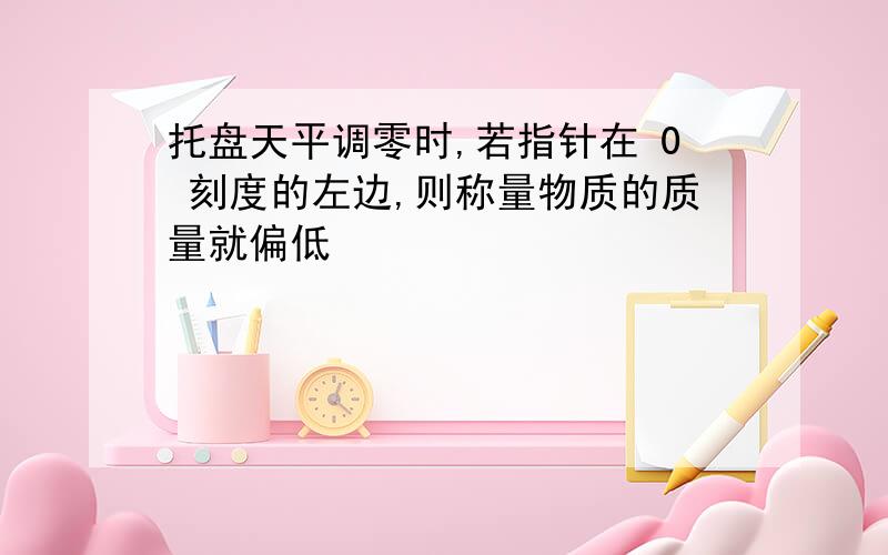 托盘天平调零时,若指针在 0 刻度的左边,则称量物质的质量就偏低