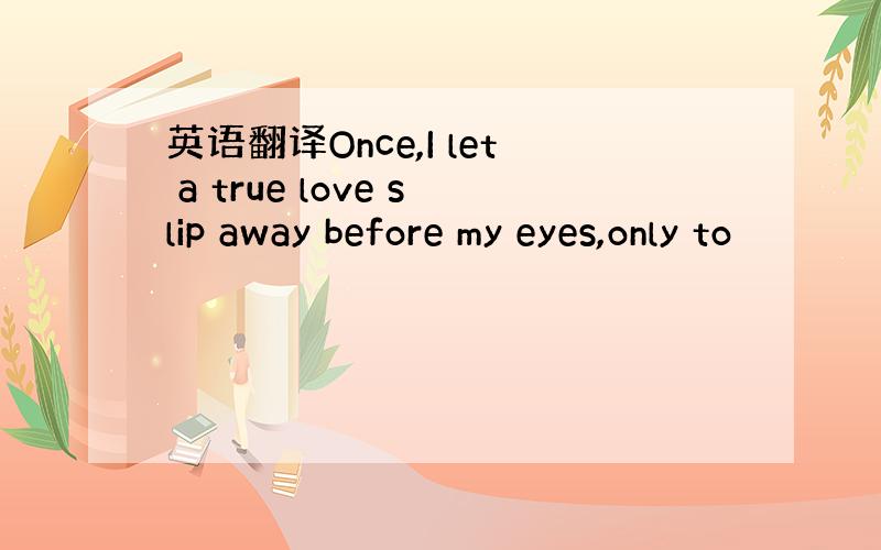 英语翻译Once,I let a true love slip away before my eyes,only to