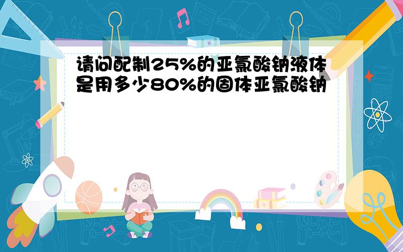 请问配制25%的亚氯酸钠液体是用多少80%的固体亚氯酸钠