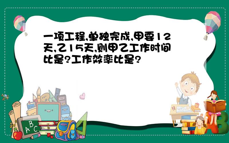 一项工程,单独完成,甲要12天,乙15天,则甲乙工作时间比是?工作效率比是?