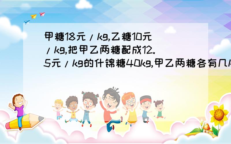 甲糖18元/kg,乙糖10元/kg,把甲乙两糖配成12.5元/kg的什锦糖40kg,甲乙两糖各有几kg