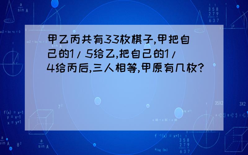 甲乙丙共有33枚棋子,甲把自己的1/5给乙,把自己的1/4给丙后,三人相等,甲原有几枚?