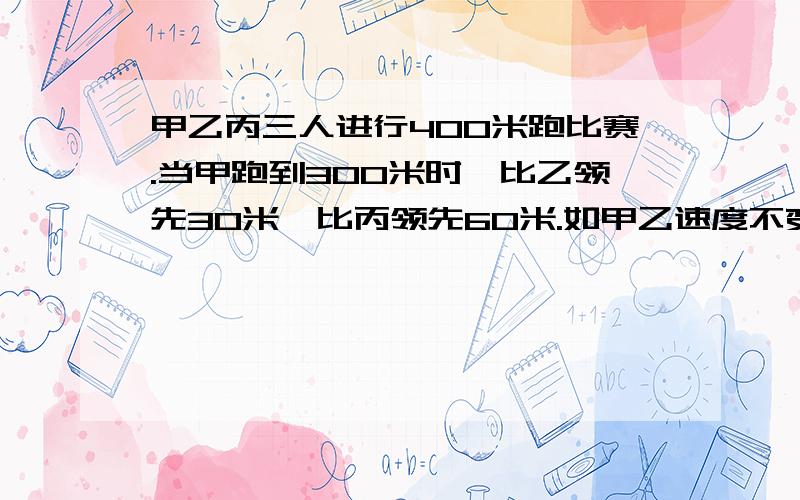 甲乙丙三人进行400米跑比赛.当甲跑到300米时,比乙领先30米,比丙领先60米.如甲乙速度不变,丙想得第一