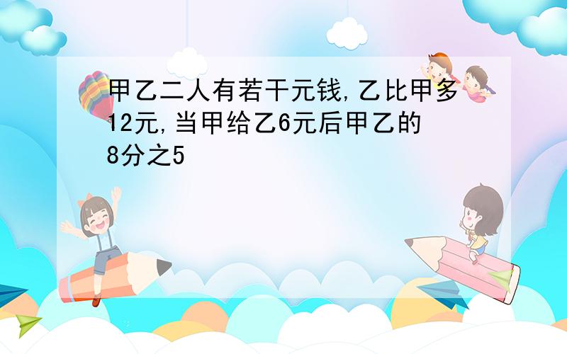 甲乙二人有若干元钱,乙比甲多12元,当甲给乙6元后甲乙的8分之5