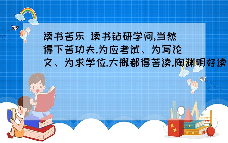 读书苦乐 读书钻研学问,当然得下苦功夫.为应考试、为写论文、为求学位,大概都得苦读.陶渊明好读书,如果他生于当今之世,要