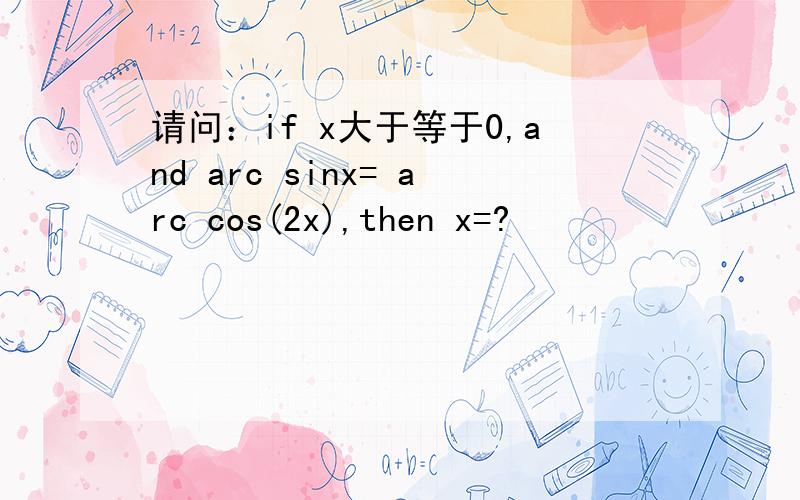 请问：if x大于等于0,and arc sinx= arc cos(2x),then x=?