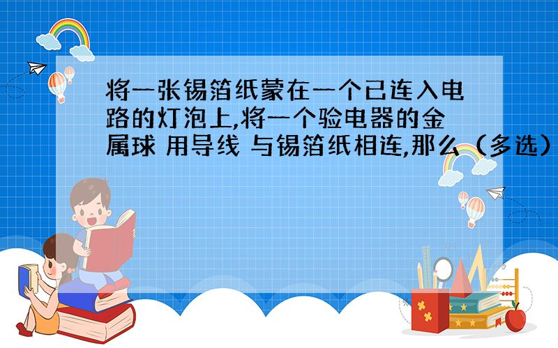 将一张锡箔纸蒙在一个已连入电路的灯泡上,将一个验电器的金属球 用导线 与锡箔纸相连,那么（多选）