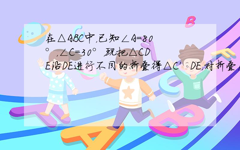 在△ABC中，已知∠A=80°，∠C=30°，现把△CDE沿DE进行不同的折叠得△C′DE，对折叠后产生的夹角进行探究：