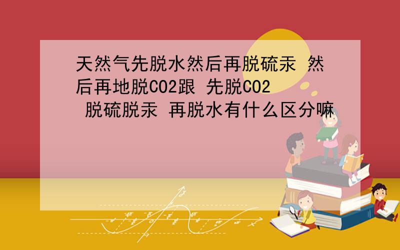 天然气先脱水然后再脱硫汞 然后再地脱CO2跟 先脱CO2 脱硫脱汞 再脱水有什么区分嘛