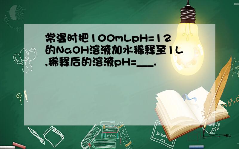 常温时把100mLpH=12的NaOH溶液加水稀释至1L,稀释后的溶液pH=___.