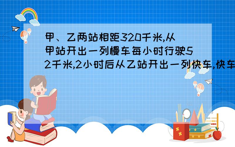 甲、乙两站相距320千米,从甲站开出一列慢车每小时行驶52千米,2小时后从乙站开出一列快车,快车开出1.8小