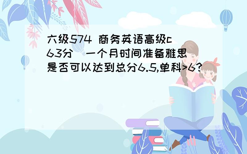 六级574 商务英语高级c（63分）一个月时间准备雅思 是否可以达到总分6.5,单科>6?