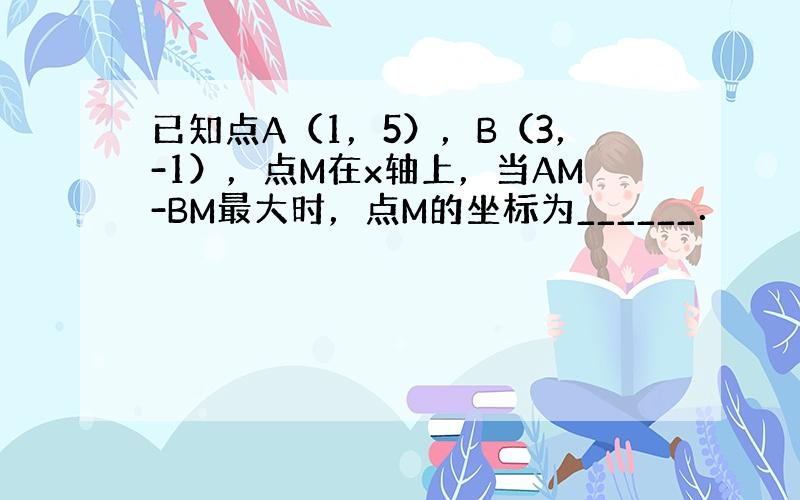 已知点A（1，5），B（3，-1），点M在x轴上，当AM-BM最大时，点M的坐标为______．