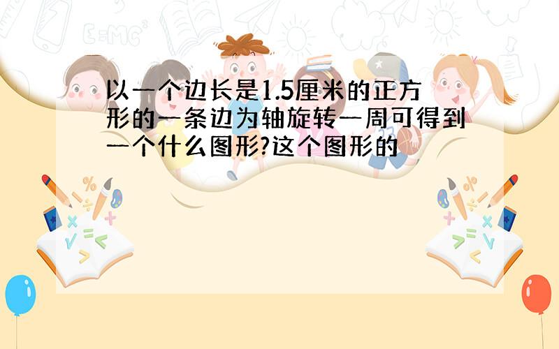 以一个边长是1.5厘米的正方形的一条边为轴旋转一周可得到一个什么图形?这个图形的