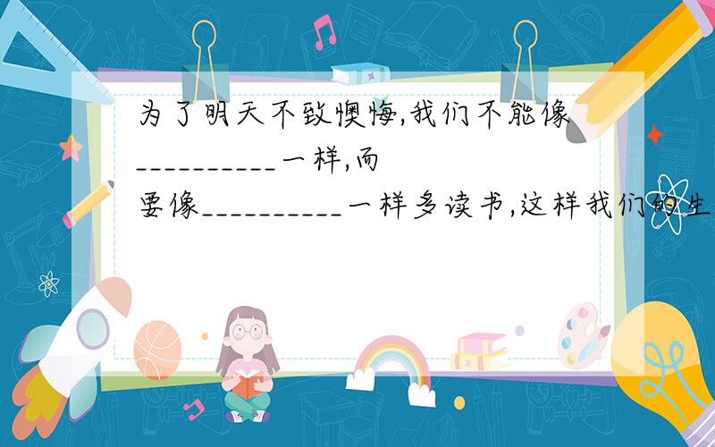 为了明天不致懊悔,我们不能像__________一样,而要像__________一样多读书,这样我们的生命才会发生奇迹