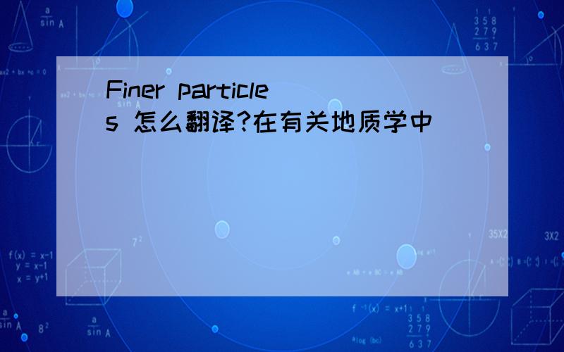 Finer particles 怎么翻译?在有关地质学中