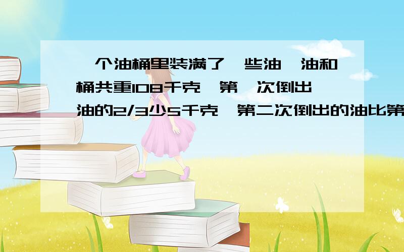 一个油桶里装满了一些油,油和桶共重108千克,第一次倒出油的2/3少5千克,第二次倒出的油比第一次余下的3/4还多3千克