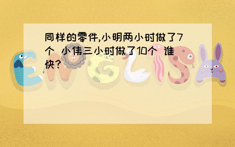 同样的零件,小明两小时做了7个 小伟三小时做了10个 谁快?