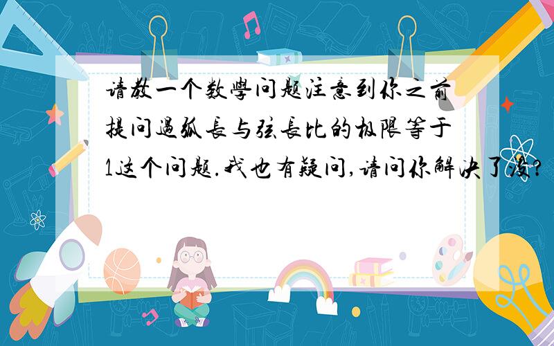 请教一个数学问题注意到你之前提问过弧长与弦长比的极限等于1这个问题.我也有疑问,请问你解决了没?