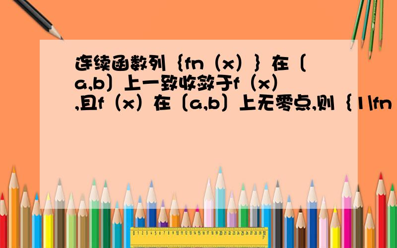 连续函数列｛fn（x）｝在〔a,b〕上一致收敛于f（x）,且f（x）在〔a,b〕上无零点,则｛1\fn（x）在〔a,b〕