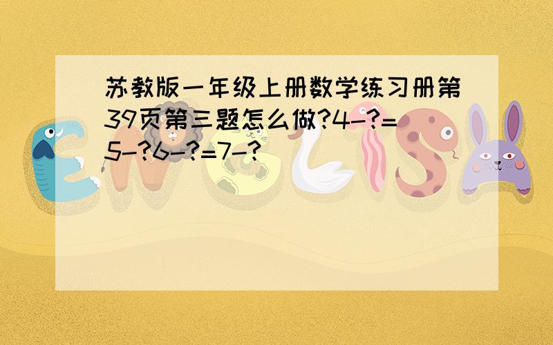 苏教版一年级上册数学练习册第39页第三题怎么做?4-?=5-?6-?=7-?