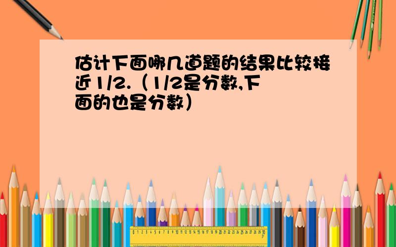 估计下面哪几道题的结果比较接近1/2.（1/2是分数,下面的也是分数）