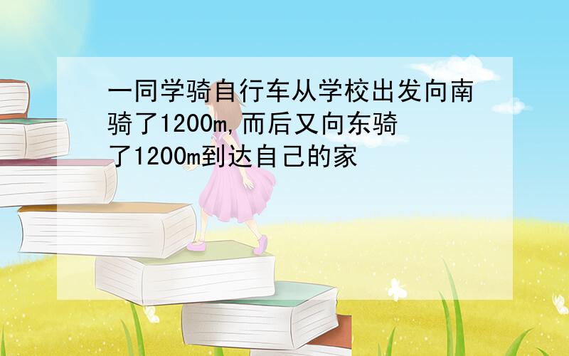 一同学骑自行车从学校出发向南骑了1200m,而后又向东骑了1200m到达自己的家