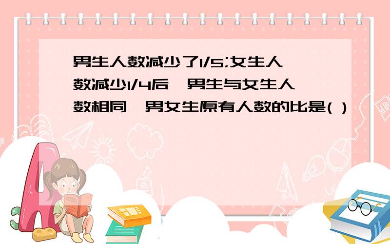 男生人数减少了1/5;女生人数减少1/4后,男生与女生人数相同,男女生原有人数的比是( )