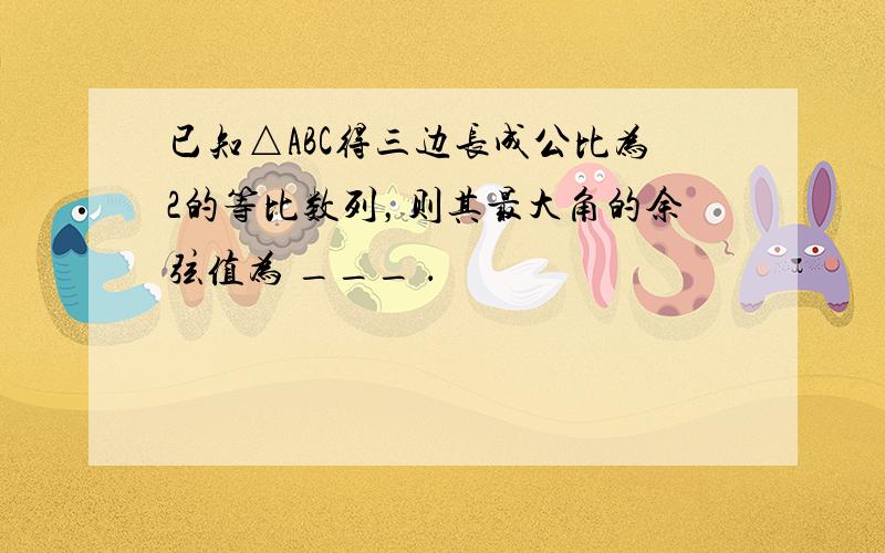 已知△ABC得三边长成公比为2的等比数列，则其最大角的余弦值为 ___ ．