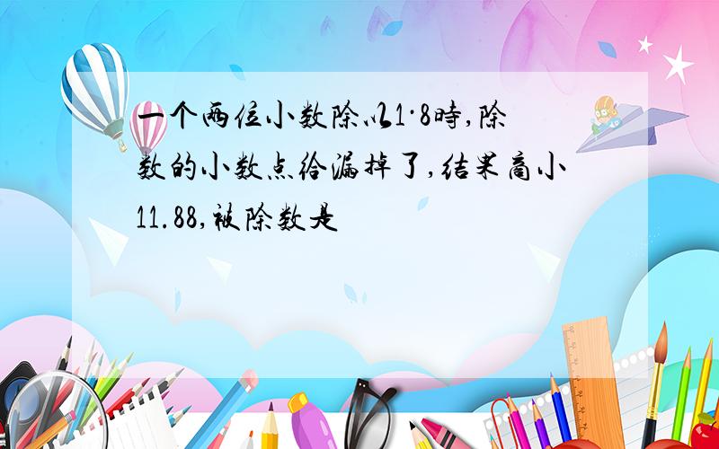 一个两位小数除以1·8时,除数的小数点给漏掉了,结果商小11.88,被除数是