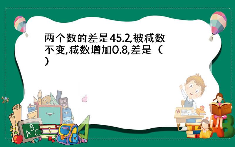 两个数的差是45.2,被减数不变,减数增加0.8,差是（）