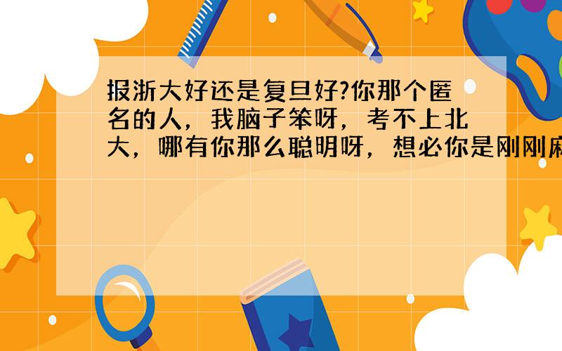 报浙大好还是复旦好?你那个匿名的人，我脑子笨呀，考不上北大，哪有你那么聪明呀，想必你是刚刚麻省理工博士毕业的吧？你个奥闭