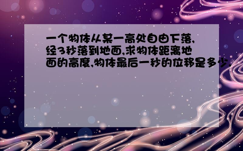 一个物体从某一高处自由下落,经3秒落到地面,求物体距离地面的高度,物体最后一秒的位移是多少.