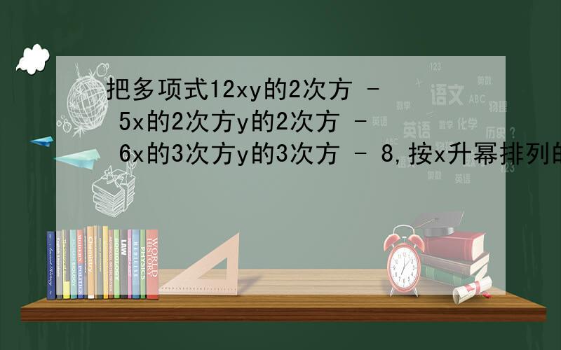 把多项式12xy的2次方 - 5x的2次方y的2次方 - 6x的3次方y的3次方 - 8,按x升幂排列的结果是（ ）.