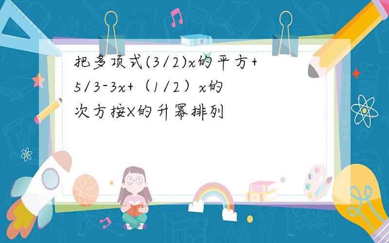 把多项式(3/2)x的平方+5/3-3x+（1/2）x的次方按X的升幂排列