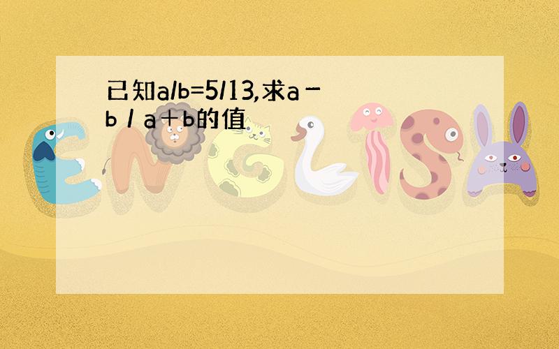 已知a/b=5/13,求a－b／a＋b的值