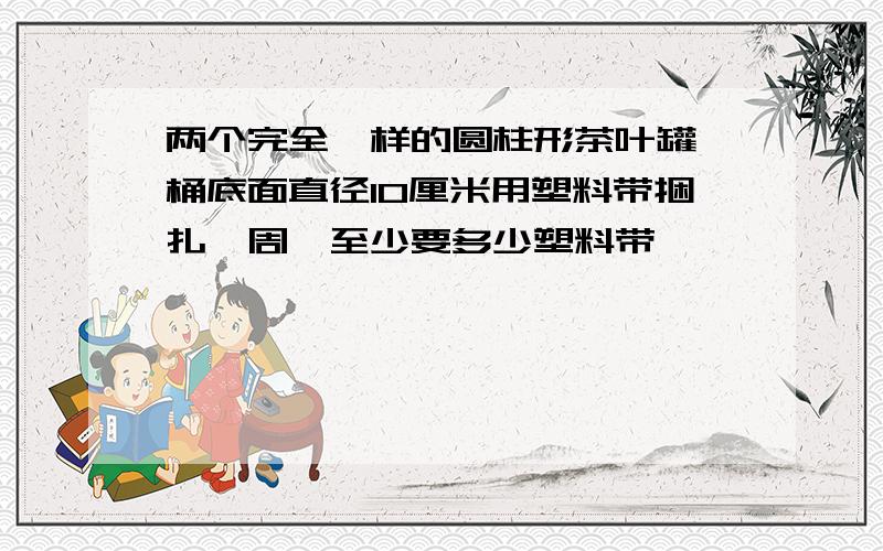 两个完全一样的圆柱形茶叶罐,桶底面直径10厘米用塑料带捆扎一周,至少要多少塑料带