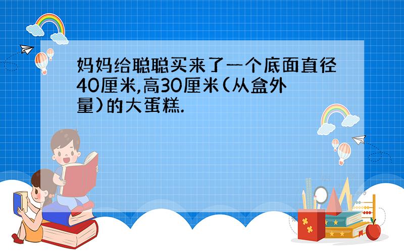 妈妈给聪聪买来了一个底面直径40厘米,高30厘米(从盒外量)的大蛋糕.