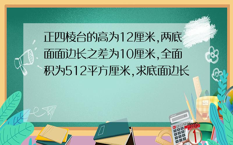 正四棱台的高为12厘米,两底面面边长之差为10厘米,全面积为512平方厘米,求底面边长