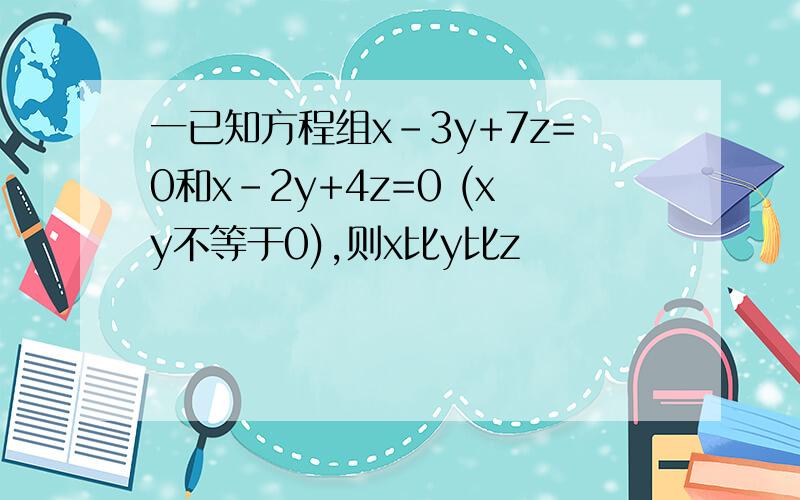 一已知方程组x-3y+7z=0和x-2y+4z=0 (xy不等于0),则x比y比z