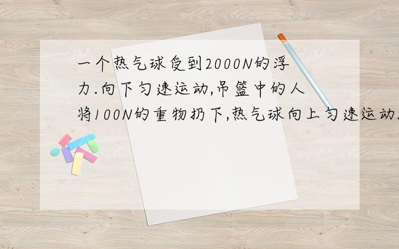 一个热气球受到2000N的浮力.向下匀速运动,吊篮中的人将100N的重物扔下,热气球向上匀速运动.