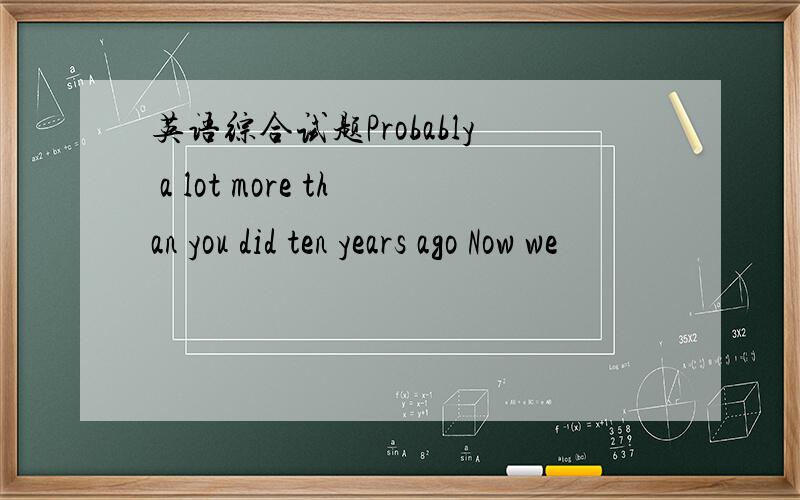 英语综合试题Probably a lot more than you did ten years ago Now we