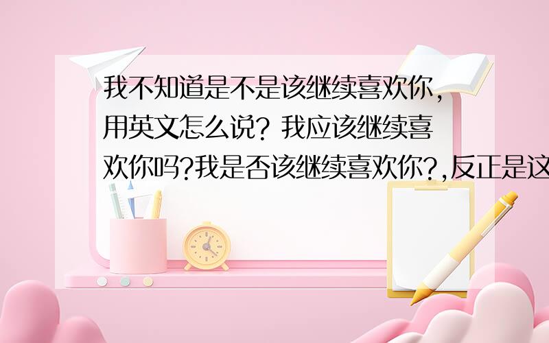 我不知道是不是该继续喜欢你,用英文怎么说? 我应该继续喜欢你吗?我是否该继续喜欢你?,反正是这个意思的话,用英语怎么说?