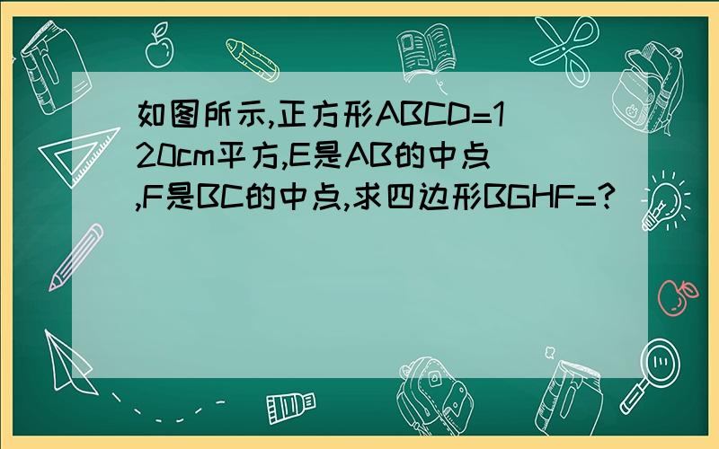 如图所示,正方形ABCD=120cm平方,E是AB的中点,F是BC的中点,求四边形BGHF=?