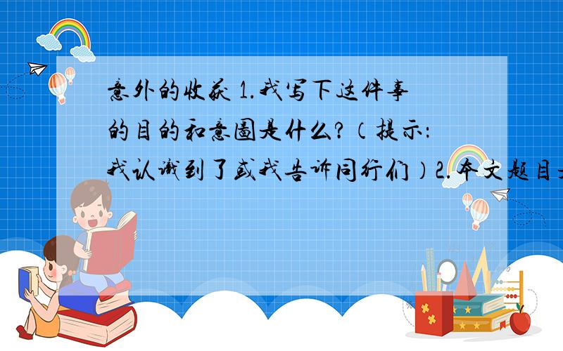 意外的收获 1.我写下这件事的目的和意图是什么?（提示：我认识到了或我告诉同行们）2.本文题目是意外的收获,指出意外指什