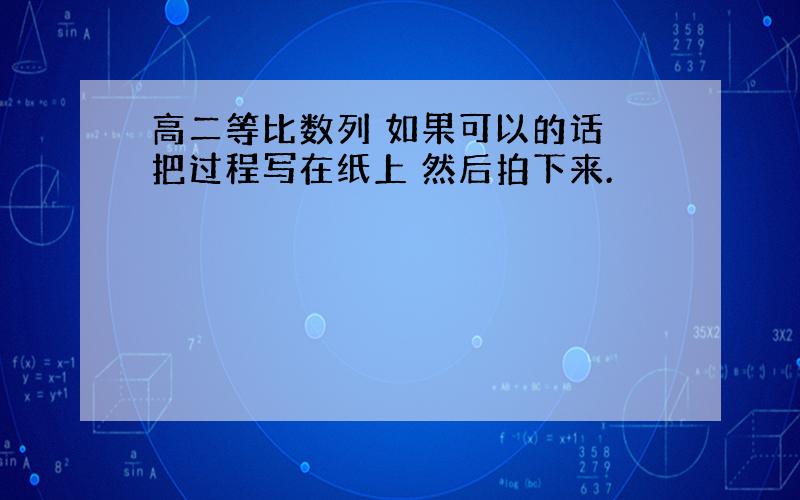 高二等比数列 如果可以的话 把过程写在纸上 然后拍下来.